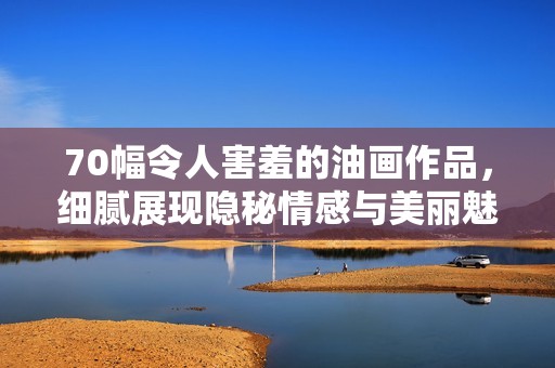 70幅令人害羞的油画作品，细腻展现隐秘情感与美丽魅力