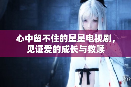 心中留不住的星星电视剧，见证爱的成长与救赎