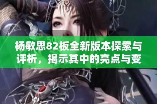 杨敏思82板全新版本探索与评析，揭示其中的亮点与变化