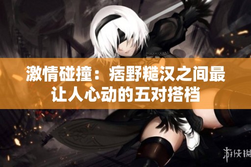 激情碰撞：痞野糙汉之间最让人心动的五对搭档