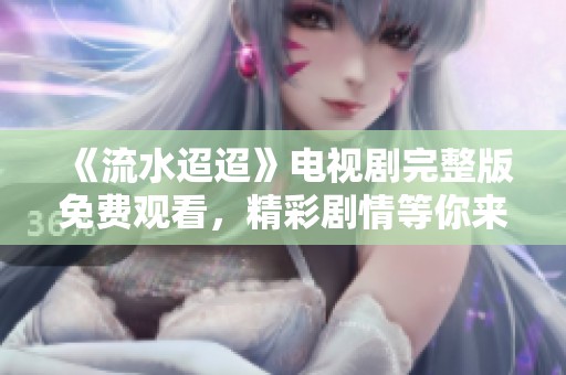 《流水迢迢》电视剧完整版免费观看，精彩剧情等你来追！