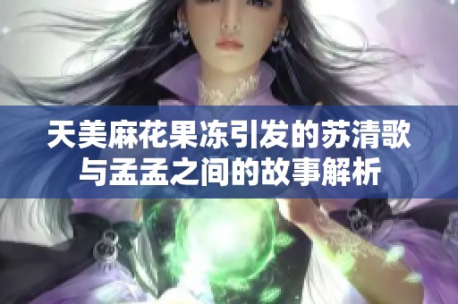天美麻花果冻引发的苏清歌与孟孟之间的故事解析