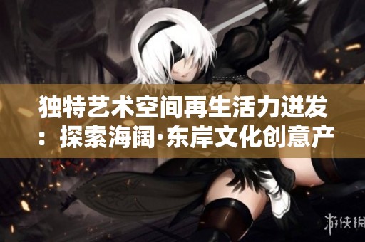 独特艺术空间再生活力迸发：探索海阔·东岸文化创意产业园的魅力与机遇
