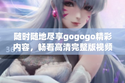随时随地尽享gogogo精彩内容，畅看高清完整版视频