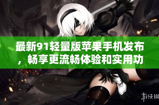 最新91轻量版苹果手机发布，畅享更流畅体验和实用功能