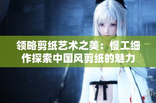 领略剪纸艺术之美：慢工细作探索中国风剪纸的魅力