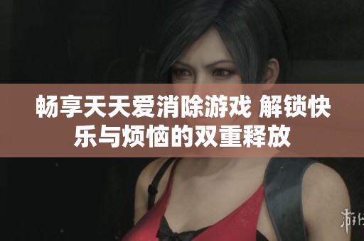 畅享天天爱消除游戏 解锁快乐与烦恼的双重释放