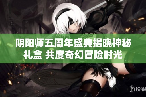 阴阳师五周年盛典揭晓神秘礼盒 共度奇幻冒险时光