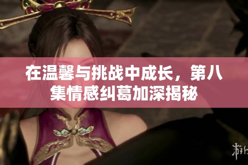 在温馨与挑战中成长，第八集情感纠葛加深揭秘