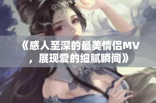 《感人至深的最美情侣MV，展现爱的细腻瞬间》