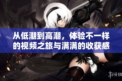 从低潮到高潮，体验不一样的视频之旅与满满的收获感
