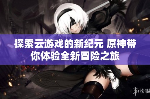 探索云游戏的新纪元 原神带你体验全新冒险之旅