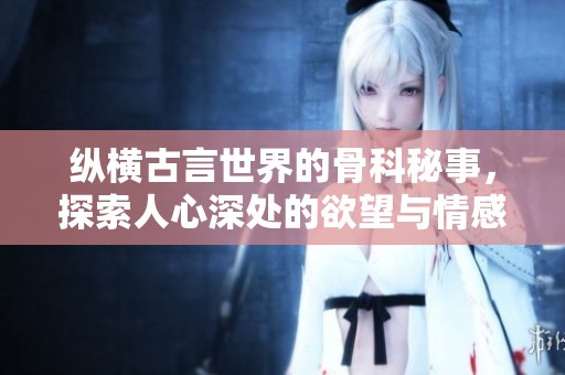 纵横古言世界的骨科秘事，探索人心深处的欲望与情感