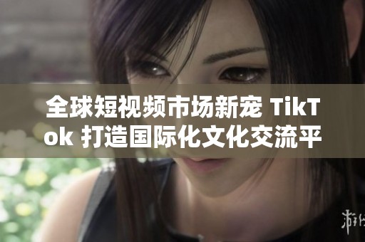全球短视频市场新宠 TikTok 打造国际化文化交流平台