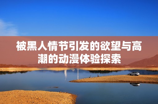 被黑人情节引发的欲望与高潮的动漫体验探索