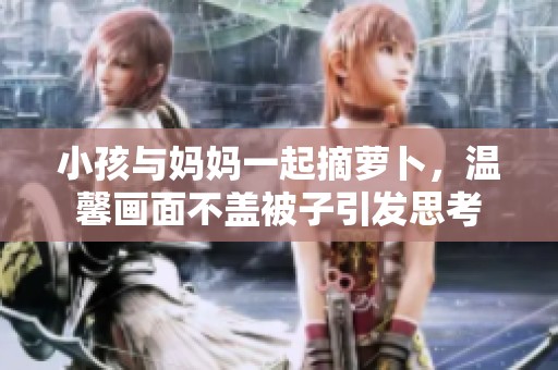 小孩与妈妈一起摘萝卜，温馨画面不盖被子引发思考