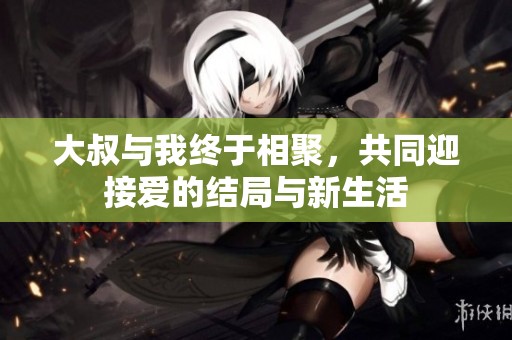 大叔与我终于相聚，共同迎接爱的结局与新生活