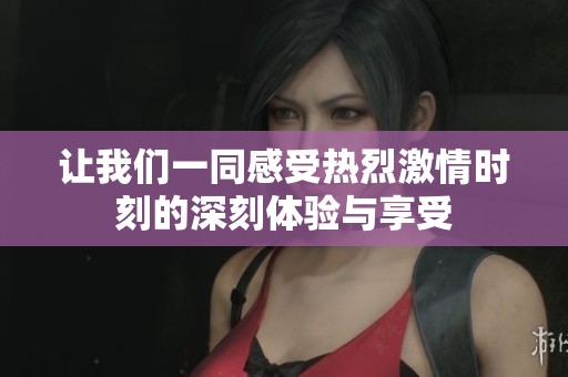 让我们一同感受热烈激情时刻的深刻体验与享受