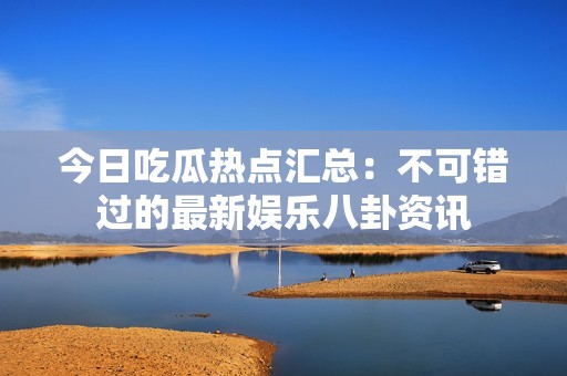 今日吃瓜热点汇总：不可错过的最新娱乐八卦资讯