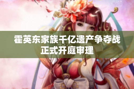 霍英东家族千亿遗产争夺战正式开庭审理