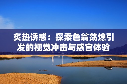 炙热诱惑：探索色翁荡熄引发的视觉冲击与感官体验
