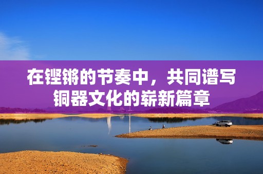 在铿锵的节奏中，共同谱写铜器文化的崭新篇章
