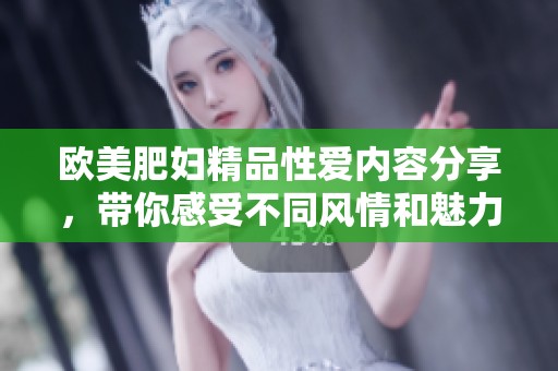 欧美肥妇精品性爱内容分享，带你感受不同风情和魅力