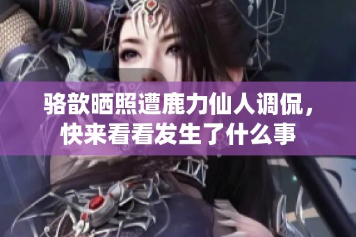 骆歆晒照遭鹿力仙人调侃，快来看看发生了什么事