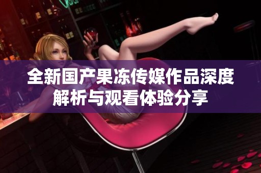 全新国产果冻传媒作品深度解析与观看体验分享