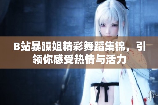 B站暴躁姐精彩舞蹈集锦，引领你感受热情与活力