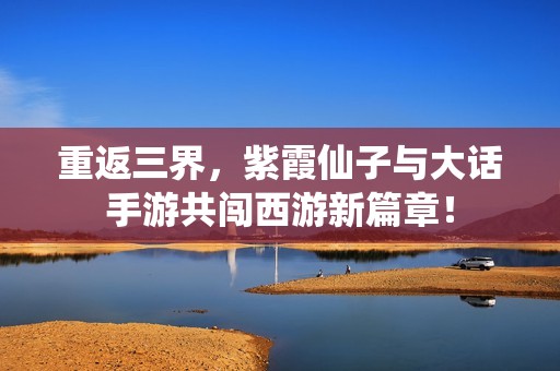 重返三界，紫霞仙子与大话手游共闯西游新篇章！