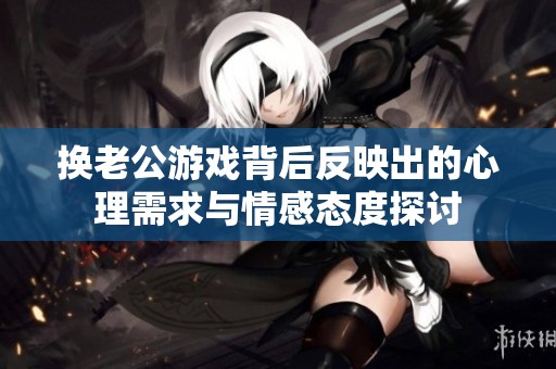 换老公游戏背后反映出的心理需求与情感态度探讨