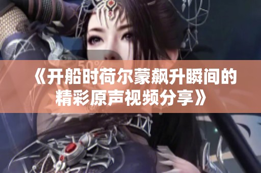 《开船时荷尔蒙飙升瞬间的精彩原声视频分享》
