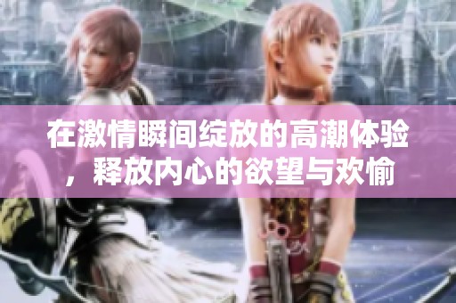 在激情瞬间绽放的高潮体验，释放内心的欲望与欢愉