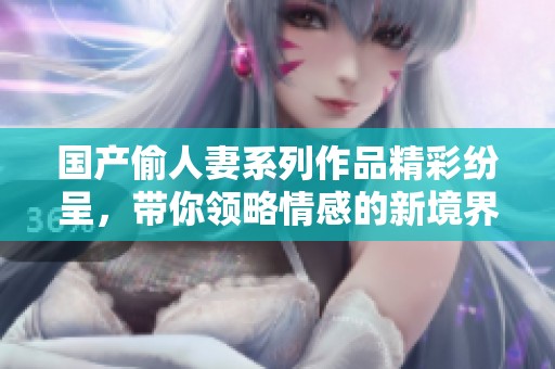 国产偷人妻系列作品精彩纷呈，带你领略情感的新境界