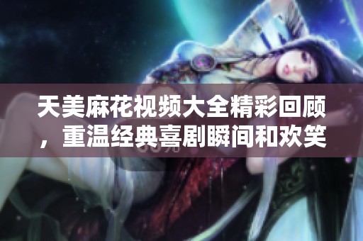 天美麻花视频大全精彩回顾，重温经典喜剧瞬间和欢笑时刻
