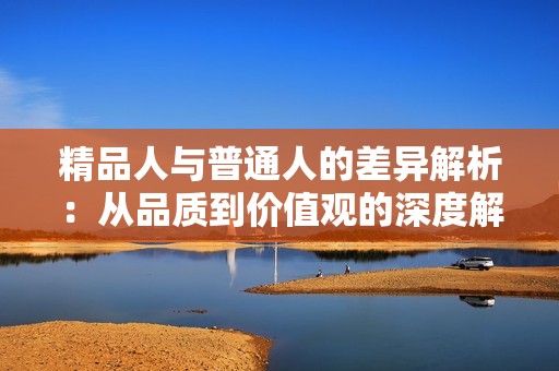 精品人与普通人的差异解析：从品质到价值观的深度解读