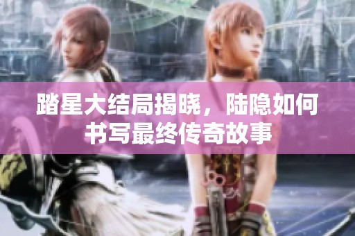 踏星大结局揭晓，陆隐如何书写最终传奇故事