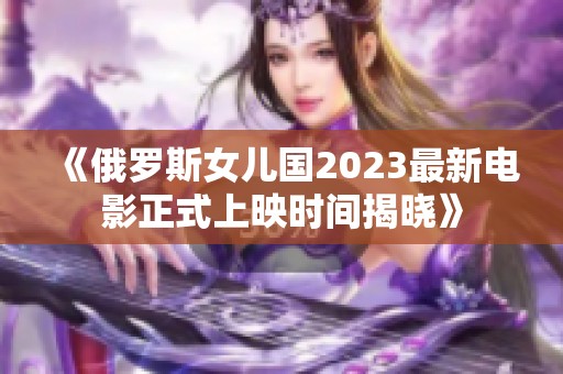 《俄罗斯女儿国2023最新电影正式上映时间揭晓》
