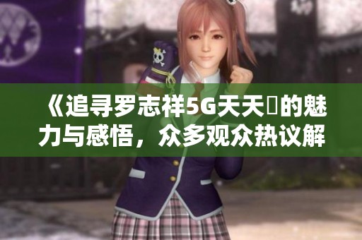 《追寻罗志祥5G天天奭的魅力与感悟，众多观众热议解析》