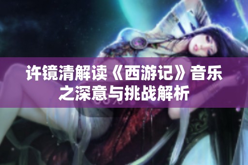 许镜清解读《西游记》音乐之深意与挑战解析