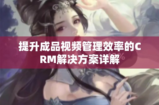 提升成品视频管理效率的CRM解决方案详解