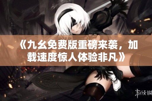 《九幺免费版重磅来袭，加载速度惊人体验非凡》
