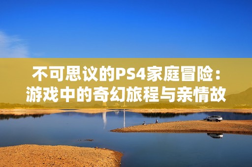 不可思议的PS4家庭冒险：游戏中的奇幻旅程与亲情故事