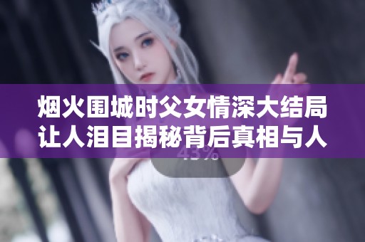 烟火围城时父女情深大结局让人泪目揭秘背后真相与人性光辉