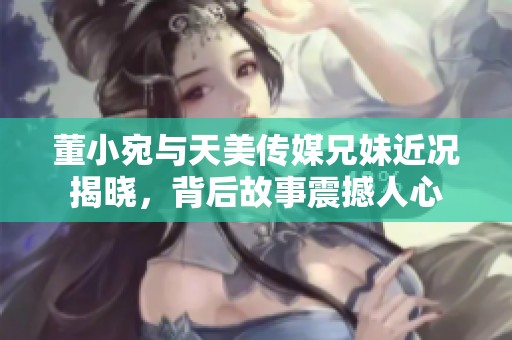 董小宛与天美传媒兄妹近况揭晓，背后故事震撼人心