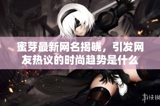 蜜芽最新网名揭晓，引发网友热议的时尚趋势是什么
