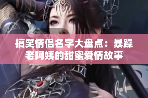 搞笑情侣名字大盘点：暴躁老阿姨的甜蜜爱情故事