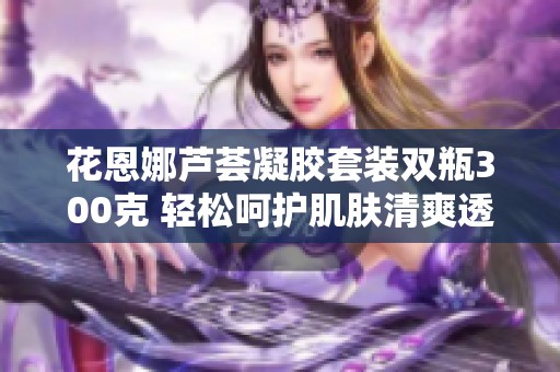 花恩娜芦荟凝胶套装双瓶300克 轻松呵护肌肤清爽透气