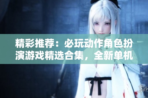 精彩推荐：必玩动作角色扮演游戏精选合集，全新单机体验等你来探索